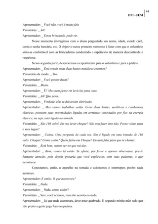44
                                                                                 DFI -UEM

Apresentador: _ Você não, você é muito feio
Voluntário: _ Ah!
Apresentador: _ Estou brincando, pode vir.
       Nesse momento interagimos com o aluno perguntado seu nome, idade, estado civil,
conta e senha bancária, etc. O objetivo nesse primeiro momento é fazer com que o voluntário
sinta-se confortável com as brincadeiras conduzindo o espetáculo de maneira descontraída e
respeitosa.
       Nessa segunda parte, descrevemos o experimento para o voluntario e para a platéia.
Apresentador: _ Está vendo estas duas hastes metálicas enormes?
Voluntário da risada: _ Sim.
Apresentador: _ Você gostou delas?
Voluntário: _ Muito.
Apresentador: _ É? Mas nem pense em levá-las para casa.
Voluntário: _ Ah! Que pena.
Apresentador: _ Verdade, elas te deixariam eletrizado.
Apresentador: _ Mas vamos trabalhar então. Essas duas hastes, metálicas e condutoras
elétricas, possuem suas extremidades ligadas em terminais conectados por fios na energia
elétrica, ou seja, está ligada na tomada.
Voluntário: _ São 110 volts? Eu vou levar choque? Não vou fazer isso não. Posso voltar para
o meu lugar?
Apresentador: _ Calma. Uma pergunta de cada vez. Sim é ligado em uma tomada de 110
volts. Choque? Como assim? Quem falou em Choque? Eu nem falei para que te chamei.
Voluntário: _ Está bem, vamos ver no que vai dar.
Apresentador: _ Bom, vamos lá então. Se afaste, por favor e apenas observasse, preste
bastante atenção, pois depois gostaria que você explicasse, com suas palavras, o que
aconteceu.
       Conectamos, então, o aparelho na tomada e acionamos o interruptor, porém nada
acontece.
Apresentador: E então. O que aconteceu?
Voluntário: _ Nada.
Apresentador: _ Nada, como assim?
Voluntário: _ Sim, você acionou, mas não aconteceu nada.
Apresentador: _ Já que nada aconteceu, deve estar quebrado. E segundo minha mãe tudo que
não presta a gente joga fora ou queima.
 