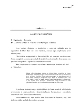 47
                                                                                          DFI -UEM




                                        CAPÍTULO V


                             ANÁLISE DE SUBSÍDIOS


5 – Depoimentos e Discussões
5.1 - Aceitações Críticas da Física nas Suas Abordagens Sistêmicas


       Nesse capítulo, elencamos os depoimentos e entrevistas realizadas com os
espectadores do Show, bem como seus executores, avocados aqui, simplesmente, como
apresentadores.
       Primeiramente, apresentamos os dados adquiridos nas conversas com alunos que
formavam a platéia após uma apresentação do projeto. Essas informações são abraçadas com
pesquisas bibliográficas e seguidas das competentes discussões.
       Sobre a imagem que os estudantes têm da Física Bonadiman & Nonenmacher (2007,
p. 196) expõem:


                       Quando o jovem estudante ingressa no Ensino Médio, proveniente do Ensino
                       Fundamental, vem estimulado pela curiosidade e imbuído de motivação na busca de
                       novos horizontes científicos. Entre os diversos campos do saber, a expectativa é
                       muito grande com relação ao estudo da Física. Porém, na maioria das vezes e em
                       pouco tempo, o contato em sala de aula com esse novo componente curricular torna-
                       se uma vivência pouco prazerosa e, muitas vezes, chega a constituir-se numa
                       experiência frustrante que o estudante carrega consigo por toda a vida.




       Dessa forma, demonstraremos a complexibilidade da Física, em sala de aula, limitada
a transmissão de conceitos abstratos e descontextualizados. Daí, denotamos a importância
desse projeto como mediados do conhecimento.
       As questões presentes nesse primeiro bloco são respostas de alunos do 1° ao 3° ano
do Ensino Médio, resultado das seguintes perguntas:
 