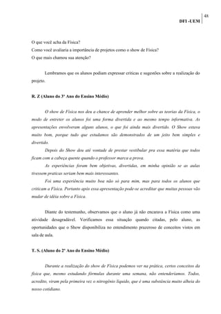 48
                                                                                DFI -UEM



O que você acha da Física?
Como você avaliaria a importância de projetos como o show de Física?
O que mais chamou sua atenção?


       Lembramos que os alunos podiam expressar criticas e sugestões sobre a realização do
projeto.


R. Z (Aluno do 3º Ano do Ensino Médio)


       O show de Física nos deu a chance de aprender melhor sobre as teorias da Física, o
modo de entreter os alunos foi uma forma divertida e ao mesmo tempo informativa. As
apresentações envolveram alguns alunos, o que foi ainda mais divertido. O Show estava
muito bom, porque tudo que estudamos são demonstrados de um jeito bem simples e
divertido.
       Depois do Show deu até vontade de prestar vestibular pra essa matéria que todos
ficam com a cabeça quente quando o professor marca a prova.
       As experiências foram bem objetivas, divertidas, em minha opinião se as aulas
tivessem praticas seriam bem mais interessantes.
       Foi uma experiência muito boa não só para mim, mas para todos os alunos que
criticam a Física. Portanto após essa apresentação pode-se acreditar que muitas pessoas vão
mudar de idéia sobre a Física.


       Diante do testemunho, observamos que o aluno já não encarava a Física como uma
atividade desagradável. Verificamos essa situação quando citadas, pelo aluno, as
oportunidades que o Show disponibiliza no entendimento prazeroso de conceitos vistos em
sala de aula.


T. S. (Aluno do 2º Ano do Ensino Médio)


       Durante a realização do show de Física podemos ver na prática, certos conceitos da
física que, mesmo estudando fórmulas durante uma semana, não entenderíamos. Todos,
acredito, viram pela primeira vez o nitrogênio líquido, que é uma substância muito alheia do
nosso cotidiano.
 