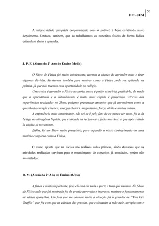 50
                                                                                   DFI -UEM



       A interatividade cumprida conjuntamente com o publico é bem enfatizada neste
depoimento. Destaca, também, que ao trabalharmos os conceitos físicos de forma lúdica
estimula o aluno a aprender.




J. P. F. (Aluno do 2º Ano do Ensino Médio)


       O Show de Física foi muito interessante, tivemos a chance de aprender mais e tirar
algumas dúvidas. Serviu-nos também para mostrar como a Física pode ser aplicada na
prática, já que não tivemos essa oportunidade no colégio.
       Uma coisa é aprender a Física na teoria, outra é poder exercê-la, praticá-la, de modo
que o aprendizado e o entendimento é muito mais rápido e proveitoso. Através das
experiências realizadas no Show, pudemos presenciar assuntos que já aprendemos como a
questão da energia cinética, energia elétrica, magnetismo, força, atrito e muitos outros.
       A experiência mais interessante, não sei se é pelo fato de eu nunca ter visto, foi a da
bexiga no nitrogênio líquido, que colocada no recipiente a fazia murchar, e que após retirá-
la enchia-se novamente.
       Enfim, foi um Show muito proveitoso, para expandir o nosso conhecimento em uma
matéria complexa como a Física.


       O aluno aponta que na escola não realizou aulas práticas, ainda destacou que as
atividades realizadas serviram para o entendimento de conceitos já estudados, porém não
assimilados.




R. M. (Aluno do 2º Ano do Ensino Médio)


       A física é muito importante, pois ela está em toda a parte e tudo que usamos. No Show
de Física tudo que foi mostrado foi de grande aproveito e interesse, mostrou o funcionamento
de vários aparelhos. Um fato que me chamou muito a atenção foi o gerador de “Van Der
Graffitt” que fez com que os cabelos das pessoas, que colocavam a mão nele, arrepiassem e
 