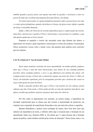 51
                                                                                  DFI -UEM

também quando a pessoa estava com apenas uma mão no gerador e encostava a outro na
pessoa do lado elas recebiam uma pequena descarga elétrica, um choque.
       Foi muito interessante ver aquela plataforma giratória onde a pessoa ficava em cima
e a outra girava plataforma, quando ela fechava os braços ela girava mais rápida e quando
ela abria a velocidade diminuía.
       Enfim, o Show de Física foi de extrema importância para a comprovação das teorias,
alem disso, mostrou-nos o quanto a Física é interessante e esta presente no cotidiano, e que
não apenas aquilo que os livros trazem.
       Enquanto as equações e teorias são encaradas como algo distante dos alunos, o
depoimento nos mostra o quão importante e interessante é a Física do cotidiano. Os princípios
físicos acontecem a nossa volta e, muitas vezes, não paramos para analisar esses conceitos
que nos rodeiam.




S. R. M. (Aluno do 2º Ano do Ensino Médio)


       Entre tantas matérias existentes de nosso aprendizado, em minha opinião, podemos
dizer que a Física é uma das mais interessantes, pois dentro de seu conteúdo podemos
perceber vários exemplos práticos, e isso é o que diferencia essa matéria das outras. Um
exemplo pratico de que a Física não se desenvolve apenas em torno dos livros é o Show de
Física, um belíssimo espetáculo, pois lá conseguimos perceber que a maioria das coisas ao
nosso redor giram em torno da Física.
       Desde o passado ouvimos dizer que a Física é um monstro de sete cabeças, porem
sabemos que não é bem assim, a Física pode até não ser uma das matérias mais fáceis, mas
agora, acredito que podemos repensar um pouco mais antes de criticá-la.


       Por fim, todos os depoimentos nos mostram, ao mesmo tempo, a importância da
atividade experimental para os alunos que não tiveram a oportunidade de praticá-las em
conjunto com a aquisição de experiências fornecidas a nós, por meio das críticas e sugestões.
       Quando defendemos a prática como estratégia de ensino, deve ficar bem claro que
sabemos da importância da teoria, a reflexão sobre algo é essencial para a formação de um
aprendizado. Sobre isso, Pimenta (2005, p. 26) afirma que “o saber docente não é formado
apenas da prática, sendo também nutrido pelas teorias da educação”. Dessa forma, tanto a via
 