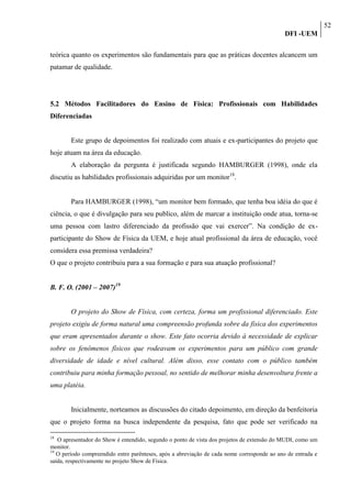 52
                                                                                             DFI -UEM

teórica quanto os experimentos são fundamentais para que as práticas docentes alcancem um
patamar de qualidade.




5.2 Métodos Facilitadores do Ensino de Física: Profissionais com Habilidades
Diferenciadas


        Este grupo de depoimentos foi realizado com atuais e ex-participantes do projeto que
hoje atuam na área da educação.
        A elaboração da pergunta é justificada segundo HAMBURGER (1998), onde ela
discutiu as habilidades profissionais adquiridas por um monitor18.


        Para HAMBURGER (1998), “um monitor bem formado, que tenha boa idéia do que é
ciência, o que é divulgação para seu publico, além de marcar a instituição onde atua, torna-se
uma pessoa com lastro diferenciado da profissão que vai exercer”. Na condição de ex-
participante do Show de Física da UEM, e hoje atual profissional da área de educação, você
considera essa premissa verdadeira?
O que o projeto contribuiu para a sua formação e para sua atuação profissional?


B. F. O. (2001 – 2007)19


        O projeto do Show de Física, com certeza, forma um profissional diferenciado. Este
projeto exigiu de forma natural uma compreensão profunda sobre da física dos experimentos
que eram apresentados durante o show. Este fato ocorria devido à necessidade de explicar
sobre os fenômenos físicos que rodeavam os experimentos para um público com grande
diversidade de idade e nível cultural. Além disso, esse contato com o público também
contribuiu para minha formação pessoal, no sentido de melhorar minha desenvoltura frente a
uma platéia.


        Inicialmente, norteamos as discussões do citado depoimento, em direção da benfeitoria
que o projeto forma na busca independente da pesquisa, fato que pode ser verificado na

18
   O apresentador do Show é entendido, segundo o ponto de vista dos projetos de extensão do MUDI, como um
monitor.
19
   O período compreendido entre parênteses, após a abreviação de cada nome corresponde ao ano de entrada e
saída, respectivamente no projeto Show de Física.
 
