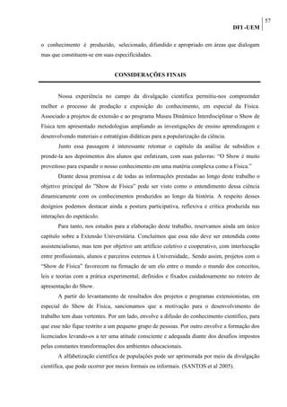 57
                                                                                   DFI -UEM

o conhecimento é produzido, selecionado, difundido e apropriado em áreas que dialogam
mas que constituem-se em suas especificidades.


                               CONSIDERAÇÕES FINAIS


       Nossa experiência no campo da divulgação cientifica permitiu-nos compreender
melhor o processo de produção e exposição do conhecimento, em especial da Física.
Associado a projetos de extensão e ao programa Museu Dinâmico Interdisciplinar o Show de
Física tem apresentado metodologias ampliando as investigações de ensino aprendizagem e
desenvolvendo materiais e estratégias didáticas para a popularização da ciência.
       Junto essa passagem é interessante retomar o capítulo da análise de subsídios e
prende-la aos depoimentos dos alunos que enfatizam, com suas palavras: “O Show é muito
proveitoso para expandir o nosso conhecimento em uma matéria complexa como a Física.”
       Diante dessa premissa e de todas as informações prestadas ao longo deste trabalho o
objetivo principal do ”Show de Física” pode ser visto como o entendimento dessa ciência
dinamicamente com os conhecimentos produzidos ao longo da história. A respeito desses
desígnios podemos destacar ainda a postura participativa, reflexiva e critica produzida nas
interações do espetáculo.
       Para tanto, nos estudos para a elaboração deste trabalho, reservamos ainda um único
capítulo sobre a Extensão Universitária. Concluímos que essa não deve ser entendida como
assistencialismo, mas tem por objetivo um artifício coletivo e cooperativo, com interlocução
entre profissionais, alunos e parceiros externos à Universidade,. Sendo assim, projetos com o
“Show de Física” favorecem na firmação de um elo entre o mundo o mundo dos conceitos,
leis e teorias com a prática experimental, definidos e fixados cuidadosamente no roteiro de
apresentação do Show.
       A partir do levantamento de resultados dos projetos e programas extensionistas, em
especial do Show de Física, sancionamos que a motivação para o desenvolvimento do
trabalho tem duas vertentes. Por um lado, envolve a difusão do conhecimento cientifico, para
que esse não fique restrito a um pequeno grupo de pessoas. Por outro envolve a formação dos
licenciados levando-os a ter uma atitude consciente e adequada diante dos desafios impostos
pelas constantes transformações dos ambientes educacionais.
       A alfabetização científica de populações pode ser aprimorada por meio da divulgação
científica, que pode ocorrer por meios formais ou informais. (SANTOS et al 2005).
 