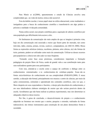 58
                                                                                   DFI -UEM

       Para Muniz et al.(2008), aparentemente o estudo de Ciências envolve uma
complexidade que , na visão de muitos, torna-a não acessível.
       Fora da âmbito escolar, é nosso papel atuar na esfera educacional, como mediadores e
instigadores para a busca do conhecimento científico e transformá-lo em algo prático e
próximo a realidade vivida pela comunidade.

       Numa esfera social, esse projeto contribuiu para a aquisição de saberes científicos por
uma população que dificilmente teria acesso a eles.

       Os fenômenos da comunicação são mais amplos do que se imagina à primeira vista,
hoje em dia comunicação está associada a meios que fazem parte do mercado, tais como
televisão, rádio, cinema, jornais, revista, outdoors, computadores, etc (SILVA 2006). Dessa
forma as expressões artísticas (música, esculturas, pinturas, artes cênicas, etc) são formas de
texto, portanto, podem ser utilizadas como meio de comunicação. Utilizar-se desses recursos
para popularizar a ciência tem sido cada vez mais freqüente.
        Tomando como base essas premissas, consideramos importante a formação
pedagógica do projeto Show de Física, sendo de grande valia a sua contribuição tanto para
seus realizadores quanto para seus participantes.
       Com isso, entende-se a escola como o espaço do confronto e diálogo entre os
conhecimentos sistematizados e os conhecimentos do cotidiano popular. Essas são as
fontes sócio-históricas do conhecimento em sua complexidade (PARANÁ,2008). E nesse
sentido, a educação não-formal, principalmente nos museus e centro de ciências, por meio de
ações extensionistas, estimulam o aprendizado dos conteúdos científicos, uma vez que, o
Show desperta em seus expectadores o fascínio, o desejo pela descoberta do conhecimento, e
em seus idealizadores elaborar estratégias de ensino que não seriam possíveis dentro da
escola. Acreditamos que não basta realizar as práticas experimentais, mas sim determinar os
adequados objetivos desse recurso.
       Por fim, à guisa de conclusão, o desenvolvimento do projeto e o conhecimento
adquirido na literatura nos mostra que o ensino, pesquisa e extensão, realizados de forma
indissociável, são ótimos instrumentos para construção de um plano democrático frente à
sociedade.
 