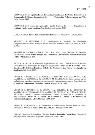 60
                                                                                 DFI -UEM

LIBÂNEO, J. C. Os significados da Educação, Modalidades de Prática Educativa e a
Organização do Sistema Educacional. IN:______. Pedagogia e Pedagogos, para quê? São
Paulo: Cortez, 1998.


LIBÂNEO, J. C. O sistema de organização e gestão da escola. In: ______. Organização e
gestão da escola: teoria e prática. 3 ed. Goiânia: Alternativa, 2001.


LOCKE, J. Ensaio Acerca do Entendimento Humano. São Paulo: Nova Cultural, 1997.


MEDEIROS, A; MEDEIROS, C. F. Possibilidades e Limitações das Simulações
Computacionais no Ensino da Física. Revista Brasileira de Ensino Física. São Paulo, v. 24, Nº
2, 2002.


MINISTÉRIO DA EDUCAÇÃO E CULTURA. MEC. Plano Nacional de Extensão
Universitária. Fórum de Pró-Reitores de Extensão das Universidades Públicas Brasileiras
e SESu / MEC. Brasil, 2001.


MION, R. A.; SUTIL, N. Formação de professores de Física, Teoria Crítica e a Relação
Teoria-Prática na Elaboração de Propostas Educacionais. Anais do IV Encontro Ibero-
Americano De Coletivos Escolares E Redes De Professores Que Fazem Investigação Na
Sua Escola. RS. Brasil. 2005.


MUNIZ, R. F; COSTA, F. A; BARBOSA, J. F; MARTINS, R. S; CALSAVARA, F. S;
MARTINS, M; IRAMINA, A. S; SOUZA, C. M; HLUCHOW, E. Senso comum versus
conhecimento científico: narradores e comentaristas esportivos expressam o físico dentro de
si. Anais do VI Fórum de Extensão e cultura. Maringá: UEM, 2008.


MUNIZ, R. F; IRAMINA, A. S; COSTA, F. A; OLIVEIRA, B. F; HLUCHOW, E;
MARTINS, R. S; CALSAVARA, F. S; MARTINS, M; SOUZA, C. M; FERNANDES M. C;
SILVA, D. F. Panem Et Circenses: Alimentando O Ensino De Física Com A Criatividade Da
Arte Encenada. Anais do 5º Fórum de Extensão e Cultura e 1ª Semana de
Internacionalização da UEM. Maringá: UEM, 2007.


MUNIZ, R. F; IRAMINA, A. S. Despertando o Conhecimento em um Show de Física:
Educação ao Alcance de Todos. Anais do XVI EAIC. Maringá: UEM, 2007.


PARANÁ. Secretaria de Estado da Educação. Projeto Educação Com Ciência. Disponível
em <http://www.comciencia.pr.gov.br>. Acesso em 22 fev. 2009.
 