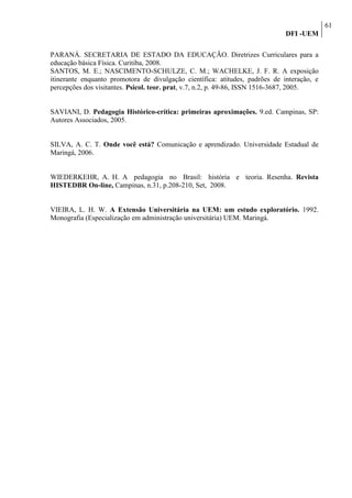 61
                                                                              DFI -UEM

PARANÁ. SECRETARIA DE ESTADO DA EDUCAÇÃO. Diretrizes Curriculares para a
educação básica Física. Curitiba, 2008.
SANTOS, M. E.; NASCIMENTO-SCHULZE, C. M.; WACHELKE, J. F. R. A exposição
itinerante enquanto promotora de divulgação científica: atitudes, padrões de interação, e
percepções dos visitantes. Psicol. teor. prat, v.7, n.2, p. 49-86, ISSN 1516-3687, 2005.


SAVIANI, D. Pedagogia Histórico-crítica: primeiras aproximações. 9.ed. Campinas, SP:
Autores Associados, 2005.


SILVA, A. C. T. Onde você está? Comunicação e aprendizado. Universidade Estadual de
Maringá, 2006.


WIEDERKEHR, A. H. A pedagogia no Brasil: história e teoria. Resenha. Revista
HISTEDBR On-line, Campinas, n.31, p.208-210, Set, 2008.


VIEIRA, L. H. W. A Extensão Universitária na UEM: um estudo exploratório. 1992.
Monografia (Especialização em administração universitária) UEM. Maringá.
 