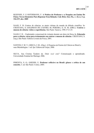 63
                                                                              DFI -UEM

REZENDE, F. E OSTERMANN, F. A Prática do Professor e a Pesquisa em Ensino De
Física: Novos Elementos Para Repensar Essa Relação. Cad. Brás. Ens. Fís., v. 22, n. 3: p.
316-337, dez. 2005


SAAD, F. D. Centros de ciências: as atuais vitrinas do mundo da difusão científica. In:
CRESTANA, S; GOLDMAN DE CASTRO, M; PEREIRA, G. R. M. (ORG.). Centros e
museus de ciência: visões e experiências. São Paulo: Saraiva, 1998. P 21-25.

SAAD, F. D. – Explorando o emocional do visitante durante um show de física. In. Educação
para a ciência: curso para treinamento em centros e museus de ciências. CRESTANA, S.
(org.). São Paulo: Editora Livraria da Física, 2001.


SANTOS, F. M. T.; GRECA, I. M.. (Org.). A Pesquisa em Ensino de Ciência no Brasil e
suas Metodologias. 1 ed. Ijuí: Editora da Unijuí, 2006


SILVA, Ana Cristina Teodoro da. Onde você está? Comunicação e aprendizado.
Universidade Estadual de Maringá, 2006.


PIMENTA, S. G.; GHEDIN, E. Professor reflexivo no Brasil: gênese e crítica de um
conceito. 3. ed. São Paulo: Cortez, 2005.
 