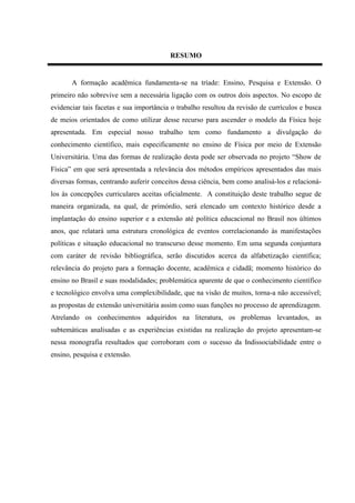 RESUMO


       A formação acadêmica fundamenta-se na tríade: Ensino, Pesquisa e Extensão. O
primeiro não sobrevive sem a necessária ligação com os outros dois aspectos. No escopo de
evidenciar tais facetas e sua importância o trabalho resultou da revisão de currículos e busca
de meios orientados de como utilizar desse recurso para ascender o modelo da Física hoje
apresentada. Em especial nosso trabalho tem como fundamento a divulgação do
conhecimento científico, mais especificamente no ensino de Física por meio de Extensão
Universitária. Uma das formas de realização desta pode ser observada no projeto “Show de
Física” em que será apresentada a relevância dos métodos empíricos apresentados das mais
diversas formas, centrando auferir conceitos dessa ciência, bem como analisá-los e relacioná-
los às concepções curriculares aceitas oficialmente. A constituição deste trabalho segue de
maneira organizada, na qual, de primórdio, será elencado um contexto histórico desde a
implantação do ensino superior e a extensão até política educacional no Brasil nos últimos
anos, que relatará uma estrutura cronológica de eventos correlacionando às manifestações
políticas e situação educacional no transcurso desse momento. Em uma segunda conjuntura
com caráter de revisão bibliográfica, serão discutidos acerca da alfabetização científica;
relevância do projeto para a formação docente, acadêmica e cidadã; momento histórico do
ensino no Brasil e suas modalidades; problemática aparente de que o conhecimento científico
e tecnológico envolva uma complexibilidade, que na visão de muitos, torna-a não accessível;
as propostas de extensão universitária assim como suas funções no processo de aprendizagem.
Atrelando os conhecimentos adquiridos na literatura, os problemas levantados, as
subtemáticas analisadas e as experiências existidas na realização do projeto apresentam-se
nessa monografia resultados que corroboram com o sucesso da Indissociabilidade entre o
ensino, pesquisa e extensão.
 