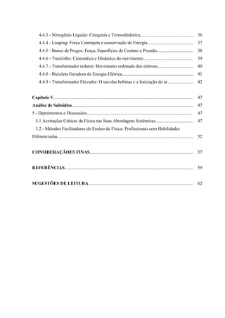 4.4.3 - Nitrogênio Líquido: Criogenia e Termodinâmica............................................... 36
     4.4.4 - Looping: Força Centrípeta e conservação de Energia........................................                                 37
     4.4.5 - Banco de Pregos: Força, Superfícies de Contato e Pressão................................                                   38
     4.4.6 - Trenzinho: Cinemática e Dinâmica do movimento............................................                                  39
     4.4.7 - Transformador redutor: Movimento ordenado dos elétrons...............................                                      40
     4.4.8 - Bicicleta Geradora de Energia Elétrica............................................................... 41
     4.4.9 - Transformador Elevador: O uso das bobinas e a Ionização do ar....................... 42


Capitulo V...........................................................................................................................   47
Análise de Subsídios........................................................................................................... 47
5 - Depoimentos e Discussões.............................................................................................               47
  5.1 Aceitações Críticas da Física nas Suas Abordagens Sistêmicas.................................                                     47
  5.2 - Métodos Facilitadores do Ensino de Física: Profissionais com Habilidades
Diferenciadas........................................................................................................................ 52


CONSIDERAÇÃOES FINAS...........................................................................................                         57


REFERÊNCIAS.................................................................................................................            59


SUGESTÕES DE LEITURA............................................................................................                        62
 