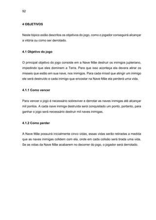 92
4 OBJETIVOS
Neste tópico estão descritos os objetivos do jogo, como o jogador conseguirá alcançar
a vitória ou como ser derrotado.
4.1 Objetivo do jogo
O principal objetivo do jogo consiste em a Nave Mãe destruir os inimigos jupteriano,
impedindo que eles dominem a Terra. Para que isso aconteça ela devera atirar os
misseis que estão em sua nave, nos inimigos. Para cada míssil que atingir um inimigo
ele será destruído e cada inimigo que encostar na Nave Mãe ela perderá uma vida.
4.1.1 Como vencer
Para vencer o jogo é necessário sobreviver e derrotar as naves inimigas até alcançar
mil pontos. A cada nave inimiga destruída será conquistado um ponto, portanto, para
ganhar o jogo será necessário destruir mil naves inimigas.
4.1.2 Como perder
A Nave Mãe possuirá inicialmente cinco vidas, essas vidas serão retiradas a medida
que as naves inimigas colidem com ela, onde em cada colisão será tirada uma vida.
Se as vidas da Nave Mãe acabarem no decorrer do jogo, o jogador será derrotado.
 