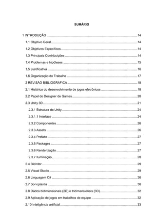 SUMÁRIO
1 INTRODUÇÃO .......................................................................................................14
1.1 Objetivo Geral..................................................................................................14
1.2 Objetivos Específicos.......................................................................................14
1.3 Principais Contribuições ..................................................................................14
1.4 Problemas e hipóteses ....................................................................................15
1.5 Justificativa ......................................................................................................16
1.6 Organização do Trabalho ................................................................................17
2 REVISÃO BIBLIOGRÁFICA ...............................................................................18
2.1 Histórico do desenvolvimento de jogos eletrônicos .........................................18
2.2 Papel do Designer de Games..........................................................................20
2.3 Unity 3D...........................................................................................................21
2.3.1 Estrutura do Unity......................................................................................24
2.3.1.1 Interface .................................................................................................24
2.3.2 Componentes............................................................................................26
2.3.3 Assets .......................................................................................................26
2.3.4 Prefabs......................................................................................................27
2.3.5 Packages ..................................................................................................27
2.3.6 Renderização ............................................................................................27
2.3.7 Iluminação.................................................................................................28
2.4 Blender ............................................................................................................29
2.5 Visual Studio....................................................................................................29
2.6 Linguagem C# .................................................................................................30
2.7 Sonoplastia......................................................................................................30
2.8 Dados bidimensionais (2D) e tridimensionais (3D) ..........................................32
2.9 Aplicação de jogos em trabalhos de equipe ....................................................32
2.10 Inteligência artificial........................................................................................33
 