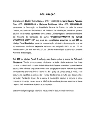 DECLARAÇÃO
O(s) aluno(s), Eketlin Vieira Gomes, CPF: 115829126-45, Ícaro Rayone Azevedo
Dias, CPF: 102196136-13 e Matheus Rodrigues Silva, CPF: 088146826-66,
estudantes de Graduação da Faculdade Pereira de Freitas, da rede de ensino
Doctum, no Curso de "Bacharelado em Sistemas de Informação", declaram, para os
devidos fins e efeitos, e para fazer prova junto à Coordenação da banca examinadora,
do Trabalho de Conclusão de Curso “DESENVOLVIMENTO DE JOGOS
UTILIZANDO UNITY 3D” que, sob as penalidades previstas no art. 299 do
código Penal Brasileiro, que é de nossa criação o trabalho de monografia que ora
apresentamos, conforme exigência expressa no parágrafo único do art. 11 da
Resolução nº 1, de 3 de abril de 2001, da Câmara de Educação Superior do Conselho
Nacional de educação.
Art. 299 do código Penal Brasileiro, que dispõe sobre o crime de Falsidade
Ideológica: "Omitir, em documento público ou particular, declaração que dele devia
constar, ou nele inserir ou fazer inserir declaração falsa ou diversa da que devia estar
escrita, com o fim de prejudicar direito, criar obrigação ou alterar verdade sobre fato
juridicamente relevante: Pena - reclusão, de 1 (um) a 5 (cinco) anos, e multa, se o
documento é público, e reclusão de 1 (um) a 3 (três) anos, e multa, se o documento é
particular. Parágrafo único: Se o agente é funcionário público" e comete o crime
prevalecendo-se do cargo, ou se a falsificação ou alteração é de assentamento de
registro civil, aumenta-se à pena de sexta parte".
Este crime engloba plágio e compra fraudulenta de documentos científicos.
 