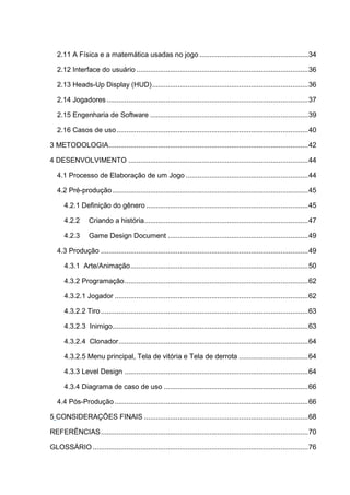 2.11 A Física e a matemática usadas no jogo .......................................................34
2.12 Interface do usuário .......................................................................................36
2.13 Heads-Up Display (HUD)...............................................................................36
2.14 Jogadores......................................................................................................37
2.15 Engenharia de Software ................................................................................39
2.16 Casos de uso.................................................................................................40
3 METODOLOGIA.....................................................................................................42
4 DESENVOLVIMENTO ...........................................................................................44
4.1 Processo de Elaboração de um Jogo ..............................................................44
4.2 Pré-produção...................................................................................................45
4.2.1 Definição do gênero ..................................................................................45
4.2.2 Criando a história...................................................................................47
4.2.3 Game Design Document .......................................................................49
4.3 Produção .........................................................................................................49
4.3.1 Arte/Animação..........................................................................................50
4.3.2 Programação.............................................................................................62
4.3.2.1 Jogador ..................................................................................................62
4.3.2.2 Tiro.........................................................................................................63
4.3.2.3 Inimigo...................................................................................................63
4.3.2.4 Clonador................................................................................................64
4.3.2.5 Menu principal, Tela de vitória e Tela de derrota ...................................64
4.3.3 Level Design .............................................................................................64
4.3.4 Diagrama de caso de uso .........................................................................66
4.4 Pós-Produção ..................................................................................................66
5 CONSIDERAÇÕES FINAIS ...................................................................................68
REFERÊNCIAS.........................................................................................................70
GLOSSÁRIO .............................................................................................................76
 