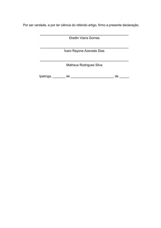 Por ser verdade, e por ter ciência do referido artigo, firmo a presente declaração.
_________________________________________________
Eketlin Vieira Gomes
_________________________________________________
Ícaro Rayone Azevedo Dias
_________________________________________________
Matheus Rodrigues Silva
Ipatinga, _______ de ________________________ de _____.
 