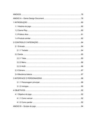 ANEXOS ...................................................................................................................78
ANEXO A – Game Design Document .......................................................................78
1 INTRODUÇÃO .......................................................................................................80
1.1 História do jogo................................................................................................80
1.2 Game Play.......................................................................................................80
1.3 Público Alvo.....................................................................................................81
1.4 Produto similar.................................................................................................82
2 CONTROLE E INTERAÇÂO ..................................................................................84
2.1 Entrada ............................................................................................................84
2.1.1 Teclado .....................................................................................................84
2.2 Saída ...............................................................................................................85
2.2.1 Telas .........................................................................................................85
2.2.2 Menu .........................................................................................................86
2.2.3 HUD ..........................................................................................................86
2.3 Câmera............................................................................................................87
2.4 Mecânica básica ..............................................................................................87
3 INTERFACE E PERSONAGENS ...........................................................................88
3.1.1 Personagem principal................................................................................88
3.1.2 Inimigos.....................................................................................................90
4 OBJETIVOS ...........................................................................................................92
4.1 Objetivo do jogo...............................................................................................92
4.1.1 Como vencer.............................................................................................92
4.1.2 Como perder .............................................................................................92
ANEXO B – Scripts do jogo.......................................................................................94
 