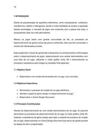 14
1 INTRODUÇÃO
Diante da popularização de aparelhos eletrônicos, como computadores, notebooks,
smartphones, tablets e videogames, devido à maior facilidade de acesso e aquisição
dessas tecnologias, o mercado de jogos vem evoluindo com o passar dos anos, e
conquistando cada vez mais admiradores.
Mesmo os jogos tendo uma grande comunidade de fãs, os processos de
desenvolvimento de games ainda são pouco conhecidos, fator que tem aumentado o
número de interessados na área.
Este projeto tem o intuito de aprofundar e disseminar os conhecimentos e informações
sobre o desenvolvimento de jogos, desenvolvendo uma versão demonstrativa com
uma fase de um jogo, utilizando o motor gráfico Unity 3D e demonstrando os
processos necessários para chegar ao resultado final esperado.
1.1 Objetivo Geral
 Desenvolver uma versão demonstrativa de um jogo, com uma fase.
1.2 Objetivos Específicos
 Demonstrar o processo de criação de um jogo eletrônico;
 Abordar o papel do game design no desenvolvimento do jogo;
 Desenvolver o Game Design Document.
1.3 Principais Contribuições
Através do desenvolvimento de uma versão demonstrativa de um jogo, foi possível
demonstrar os processos de desenvolvimento de um jogo no motor gráfico Unity 3D,
tratando a importância do game design para todo o restante do processo de criação
de um jogo, desenvolvendo um Game Design Document que serviu de aporte durante
as etapas de arte e programação.
 