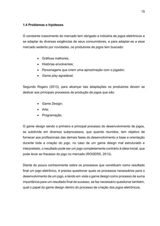 15
1.4 Problemas e hipóteses
O constante crescimento do mercado tem obrigado a indústria de jogos eletrônicos a
se adaptar às diversas exigências de seus consumidores, e para adaptar-se a esse
mercado sedento por novidades, os produtores de jogos tem buscado:
 Gráficos melhores;
 Histórias envolventes;
 Personagens que criem uma aproximação com o jogador;
 Game play agradável.
Segundo Rogers (2013), para alcançar tais adaptações os produtores devem se
dedicar aos principais processos de produção de jogos que são:
 Game Design;
 Arte;
 Programação.
O game design sendo o primeiro e principal processo do desenvolvimento de jogos,
se subdivide em diversos subprocessos, que quando reunidos, tem objetivo de
fornecer aos profissionais das demais fases do desenvolvimento a base e orientação
durante toda a criação do jogo, no caso de um game design mal estruturado e
interpretado, o resultado pode ser um jogo completamente contrário à ideia inicial, que
pode levar ao fracasso do jogo no mercado (ROGERS, 2013).
Diante do pouco conhecimento sobre os processos que constituem como resultado
final um jogo eletrônico, é preciso questionar quais os processos necessários para o
desenvolvimento de um jogo, e tendo em vista o game design como processo de suma
importância para um resultado final de sucesso, se faz necessário questionar também,
qual o papel do game design dentro do processo de criação dos jogos eletrônicos.
 