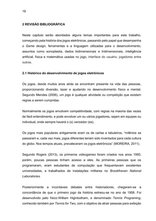 18
2 REVISÃO BIBLIOGRÁFICA
Neste capitulo serão abordados alguns temas importantes para este trabalho,
começando pela história dos jogos eletrônicos, passando pelo papel que desempenha
o Game design, ferramentas e a linguagem utilizadas para o desenvolvimento,
assuntos como sonoplastia, dados bidimensionais e tridimensionais, inteligência
artificial, física e matemática usadas no jogo, interface do usuário, jogadores entre
outros.
2.1 Histórico do desenvolvimento de jogos eletrônicos
Os jogos, desde muitos anos atrás se encontram presente na vida das pessoas,
proporcionando diversão, lazer e ajudando no desenvolvimento físico e mental.
Segundo Mendes (2006), um jogo é qualquer atividade ou competição que existem
regras a serem cumpridas.
Normalmente os jogos envolvem competitividade, com regras na maioria das vezes
de fácil entendimento, e pode envolver um ou vários jogadores, sejam em equipes ou
individual, onde sempre haverá o (s) vencedor (es).
Os jogos mais populares antigamente eram os de cartas e tabuleiros, “milênios se
passaram e, cada vez mais, jogos diferentes teriam sido inventados para cada cultura
do globo. Nos tempos atuais, prevaleceram os jogos eletrônicos” (MOREIRA, 2011).
Segundo Rogers (2013), os primeiros videogames foram criados nos anos 1950,
porém, poucas pessoas tinham acesso a eles. As primeiras pessoas que os
programaram, eram estudantes de computação que frequentavam excelentes
universidades, e trabalhados de instalações militares no Brooklhaven National
Laboratories.
Posteriormente a incontáveis debates entre historiadores, chegaram-se a
concordância de que o primeiro jogo da história estreou-se no ano de 1958. Foi
desenvolvido pelo físico William Higinbotham, e denominado Tennis Programing,
conhecido também por Tennis for Two, com o objetivo de atrair pessoas para exibição
 