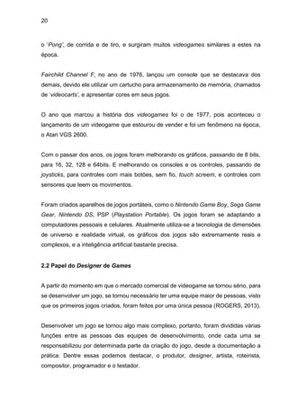 20
o ‘Pong’, de corrida e de tiro, e surgiram muitos videogames similares a estes na
época.
Fairchild Channel F, no ano de 1976, lançou um console que se destacava dos
demais, devido ele utilizar um cartucho para armazenamento de memória, chamados
de ‘videocarts’, e apresentar cores em seus jogos.
O ano que marcou a história dos videogames foi o de 1977, pois aconteceu o
lançamento de um videogame que estourou de vender e foi um fenômeno na época,
o Atari VGS 2600.
Com o passar dos anos, os jogos foram melhorando os gráficos, passando de 8 bits,
para 16, 32, 128 e 64bits. E melhorando os consoles e os controles, passando de
joysticks, para controles com mais botões, sem fio, touch screem, e controles com
sensores que leem os movimentos.
Foram criados aparelhos de jogos portáteis, como o Nintendo Game Boy, Sega Game
Gear, Nintendo DS, PSP (Playstation Portable). Os jogos foram se adaptando a
computadores pessoais e celulares. Atualmente utiliza-se a tecnologia de dimensões
de universo e realidade virtual, os gráficos dos jogos são extremamente reais e
complexos, e a inteligência artificial bastante precisa.
2.2 Papel do Designer de Games
A partir do momento em que o mercado comercial de videogame se tornou sério, para
se desenvolver um jogo, se tornou necessário ter uma equipe maior de pessoas, visto
que os primeiros jogos criados, foram feitos por uma única pessoa (ROGERS, 2013).
Desenvolver um jogo se tornou algo mais complexo, portanto, foram divididas várias
funções entre as pessoas das equipes de desenvolvimento, onde cada uma se
responsabilizou por determinada parte da criação do jogo, desde a documentação a
prática. Dentre essas podemos destacar, o produtor, designer, artista, roteirista,
compositor, programador e o testador.
 
