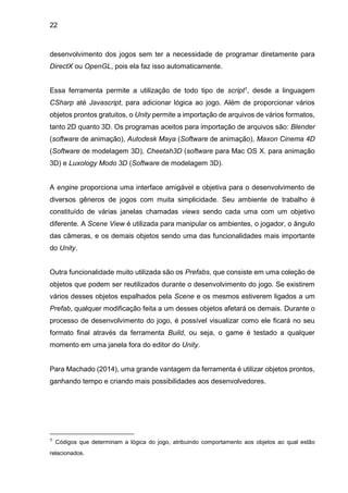 22
desenvolvimento dos jogos sem ter a necessidade de programar diretamente para
DirectX ou OpenGL, pois ela faz isso automaticamente.
Essa ferramenta permite a utilização de todo tipo de script1, desde a linguagem
CSharp até Javascript, para adicionar lógica ao jogo. Além de proporcionar vários
objetos prontos gratuitos, o Unity permite a importação de arquivos de vários formatos,
tanto 2D quanto 3D. Os programas aceitos para importação de arquivos são: Blender
(software de animação), Autodesk Maya (Software de animação), Maxon Cinema 4D
(Software de modelagem 3D), Cheetah3D (software para Mac OS X. para animação
3D) e Luxology Modo 3D (Software de modelagem 3D).
A engine proporciona uma interface amigável e objetiva para o desenvolvimento de
diversos gêneros de jogos com muita simplicidade. Seu ambiente de trabalho é
constituído de várias janelas chamadas views sendo cada uma com um objetivo
diferente. A Scene View é utilizada para manipular os ambientes, o jogador, o ângulo
das câmeras, e os demais objetos sendo uma das funcionalidades mais importante
do Unity.
Outra funcionalidade muito utilizada são os Prefabs, que consiste em uma coleção de
objetos que podem ser reutilizados durante o desenvolvimento do jogo. Se existirem
vários desses objetos espalhados pela Scene e os mesmos estiverem ligados a um
Prefab, qualquer modificação feita a um desses objetos afetará os demais. Durante o
processo de desenvolvimento do jogo, é possível visualizar como ele ficará no seu
formato final através da ferramenta Build, ou seja, o game é testado a qualquer
momento em uma janela fora do editor do Unity.
Para Machado (2014), uma grande vantagem da ferramenta é utilizar objetos prontos,
ganhando tempo e criando mais possibilidades aos desenvolvedores.
1 Códigos que determinam a lógica do jogo, atribuindo comportamento aos objetos ao qual estão
relacionados.
 