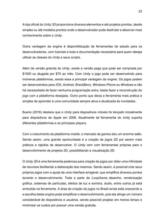 23
A loja oficial do Unity 3D proporciona diversos elementos e até projetos prontos, desde
simples ou até modelos prontos onde o desenvolvedor pode desfrutar e absorver mais
conhecimento sobre o Unity.
Outra vantagem da engine é disponibilização de ferramentas de estudo para os
desenvolvedores, com tutoriais e toda a documentação necessária para quem deseja
utilizar as classes do Unity e seus scripts.
Além da versão gratuita do Unity, existe a versão paga que pode ser comprada por
$1500 ou alugada por $75 ao mês. Com Unity o jogo pode ser desenvolvido para
inúmeras plataformas, sendo essa a principal vantagem da engine. Os jogos podem
ser desenvolvidos para IOS, Android, BrackBerry, Windows Phone ou Windows e não
há necessidade de fazer nenhuma programação extra, basta fazer a reconstrução do
jogo com a plataforma desejada. Outro ponto que deixa a ferramenta mais prática e
simples de aprender é uma comunidade sempre ativa e atualizada às novidades.
Bueno (2016) destaca que o Unity para dispositivos móveis foi lançado inicialmente
para dispositivos da Apple em 2008. Atualmente tal ferramenta do Unity suporta
diferentes plataformas e os principais players.
Com o crescimento da plataforma mobile, o mercado de games deu um enorme salto.
Sendo assim, uma grande oportunidade é a criação de jogos 2D por serem mais
práticos e rápidos de desenvolver. O Unity vem com ferramentas próprias para o
desenvolvimento de projetos 2D, possibilitando a visualização 2D.
O Unity 3D é uma ferramenta poderosa para criação de jogos por obter uma infinidade
de recursos facilitando a elaboração dos mesmos. Sendo assim, é possível criar seus
próprios jogos com a ajuda de uma interface amigável, que simplifica diversos pontos
durante o desenvolvimento. Toda a parte de LoopGame, desenho, renderização
gráfica, sistemas de partículas, efeitos de luz e sombra, áudio, entre outros já está
embutida na ferramenta. A área de criação de jogos no Brasil ainda está crescendo e
a escolha desta engine pode simplificar o desenvolvimento, pois ela atinge um número
considerável de dispositivos e usuários, sendo possível projetar em menos tempo e
minimizar os custos por possuir uma versão gratuita.
 