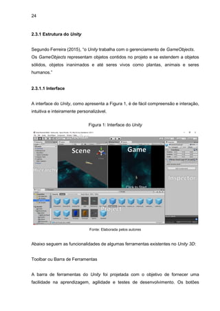 24
2.3.1 Estrutura do Unity
Segundo Ferreira (2015), “o Unity trabalha com o gerenciamento de GameObjects.
Os GameObjects representam objetos contidos no projeto e se estendem a objetos
sólidos, objetos inanimados e até seres vivos como plantas, animais e seres
humanos.”
2.3.1.1 Interface
A interface do Unity, como apresenta a Figura 1, é de fácil compreensão e interação,
intuitiva e inteiramente personalizável.
Figura 1: Interface do Unity
Fonte: Elaborada pelos autores
Abaixo seguem as funcionalidades de algumas ferramentas existentes no Unity 3D:
Toolbar ou Barra de Ferramentas
A barra de ferramentas do Unity foi projetada com o objetivo de fornecer uma
facilidade na aprendizagem, agilidade e testes de desenvolvimento. Os botões
 