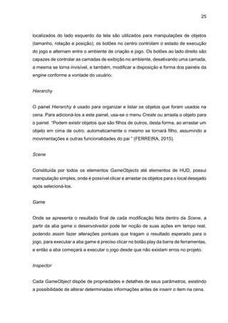 25
localizados do lado esquerdo da tela são utilizados para manipulações de objetos
(tamanho, rotação e posição), os botões no centro controlam o estado de execução
do jogo e alternam entre o ambiente de criação e jogo. Os botões ao lado direito são
capazes de controlar as camadas de exibição no ambiente, desativando uma camada,
a mesma se torna invisível, e também, modificar a disposição e forma dos painéis da
engine conforme a vontade do usuário.
Hierarchy
O painel Hierarchy é usado para organizar e listar os objetos que foram usados na
cena. Para adicioná-los a este painel, usa-se o menu Create ou arrasta o objeto para
o painel. “Podem existir objetos que são filhos de outros, desta forma, ao arrastar um
objeto em cima de outro, automaticamente o mesmo se tornará filho, assumindo a
movimentações e outras funcionalidades do pai ” (FERREIRA, 2015).
Scene
Constituída por todos os elementos GameObjects até elementos de HUD, possui
manipulação simples, onde é possível clicar e arrastar os objetos para o local desejado
após selecioná-los.
Game
Onde se apresenta o resultado final de cada modificação feita dentro da Scene, a
partir da aba game o desenvolvedor pode ter noção de suas ações em tempo real,
podendo assim fazer alterações pontuais que tragam o resultado esperado para o
jogo, para executar a aba game é preciso clicar no botão play da barra de ferramentas,
e então a aba começará a executar o jogo desde que não existam erros no projeto.
Inspector
Cada GameObject dispõe de propriedades e detalhes de seus parâmetros, existindo
a possibilidade de alterar determinadas informações antes de inserir o item na cena.
 