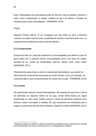 26
Essa “manipulação das propriedades pode ser feita por meio da palheta Inspector e
incluir novos componentes no objeto, variáreis de tipos de valores e também de
referência para outros GameObjects ” (FERREIRA, 2015).
Project
Segundo Ferreira (2015), “É um navegador que lista todos os itens e diretórios
incluídos no projeto atual do Unity, possibilitando importar novos itens pelo menu ou
simplesmente arrastando-os para a área de trabalho. ”
2.3.2 Componentes
Components são um “grupo de parâmetros e funcionalidades que definem o que um
game object faz. É possível atribuir funcionalidades como com física de colisão,
emissão de luz, modos de renderização, texturas, efeitos, áudio, entre vários”
(NAGAOKA, 2013).
“Praticamente quase todos os itens do cenário são GameObjects, que podem ter
vários tipos de componentes associados ao mesmo tempo, como, por exemplo, um
script para alterar seus comportamentos em tempo real no jogo “ (FERREIRA, 2015).
2.3.3 Assets
Os assets podem assumir várias funcionalidades, são capazes de assumirem a forma
de elementos ou aspectos dentro de um jogo, sendo referenciados por algum
componente ou outro asset. Podem assumir a forma de elementos externos como
texturas, scripts, animações e modelos 3D, que necessitam ser importados para o
projeto, ou elementos internos como materiais, shaders2 e prefabs (NAGAOKA, 2013).
2 Pequenos scripts que contêm os cálculos matemáticos e algoritmos para o cálculo da cor de cada
pixel representado, com base na entrada de luz e a configuração do material.
 