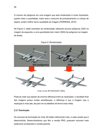 28
O número de polígonos em uma imagem que será renderizado é muito importante,
quanto maior a quantidade, maior será o consumo de processamento e o tempo de
espera, porém melhor será a qualidade da imagem (FERREIRA, 2015).
Na Figura 2, estão exemplos da renderização utilizando poucos polígonos (230) na
imagem da esquerda, e uma quantidade bem maior (3530) de polígonos na imagem
da direita.
Figura 2: Renderização
Fonte: CLUA; BITTENCOURT (2005).
Pode-se notar que apesar da enorme diferença entre as resoluções, o resultado final
das imagens possui muitas semelhanças, a diferença é que a imagem cujo a
resolução é mais alta, dá para ver os detalhes de forma mais nítida.
2.3.7 Iluminação
Os recursos de iluminação do Unity 3D estão melhorando mais, a cada versão que é
desenvolvida. Desenvolvedores que têm a versão PRO, possuem recursos mais
poderosos comparados a versão gratuita.
 
