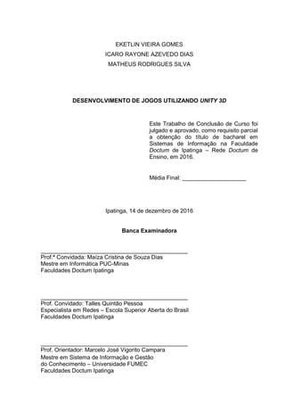 EKETLIN VIEIRA GOMES
ICARO RAYONE AZEVEDO DIAS
MATHEUS RODRIGUES SILVA
DESENVOLVIMENTO DE JOGOS UTILIZANDO UNITY 3D
Este Trabalho de Conclusão de Curso foi
julgado e aprovado, como requisito parcial
a obtenção do título de bacharel em
Sistemas de Informação na Faculdade
Doctum de Ipatinga – Rede Doctum de
Ensino, em 2016.
Média Final: ____________________
Ipatinga, 14 de dezembro de 2016
Banca Examinadora
______________________________________________
Prof.ª Convidada: Maíza Cristina de Souza Dias
Mestre em Informática PUC-Minas
Faculdades Doctum Ipatinga
______________________________________________
Prof. Convidado: Talles Quintão Pessoa
Especialista em Redes – Escola Superior Aberta do Brasil
Faculdades Doctum Ipatinga
______________________________________________
Prof. Orientador: Marcelo José Vigorito Campara
Mestre em Sistema de Informação e Gestão
do Conhecimento – Universidade FUMEC
Faculdades Doctum Ipatinga
 
