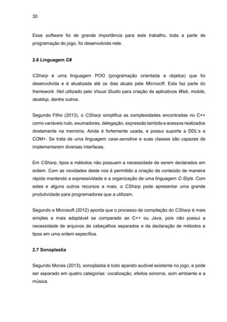 30
Esse software foi de grande importância para este trabalho, toda a parte de
programação do jogo, foi desenvolvida nele.
2.6 Linguagem C#
CSharp é uma linguagem POO (programação orientada a objetos) que foi
desenvolvida e é atualizada até os dias atuais pela Microsoft. Esta faz parte do
framework .Net utilizado pelo Visual Studio para criação de aplicativos Web, mobile,
desktop, dentre outros.
Segundo Filho (2013), o CSharp simplifica as complexidades encontradas no C++
como variáveis nulo, exumadores, delegação, expressão lambda e acessos realizados
diretamente na memória. Ainda é fortemente usada, e possui suporte a DDL’s e
COM+. Se trata de uma linguagem case-sensitive e suas classes são capazes de
implementarem diversas interfaces.
Em CSharp, tipos e métodos não possuem a necessidade de serem declarados em
ordem. Com as novidades deste nos é permitido a criação de conteúdo de maneira
rápida mantendo a expressividade e a organização de uma linguagem C-Style. Com
estes e alguns outros recursos a mais, o CSharp pode apresentar uma grande
produtividade para programadores que a utilizam.
Segundo a Microsoft (2012) aponta que o processo de compilação do CSharp é mais
simples e mais adaptável se comparado ao C++ ou Java, pois não possui a
necessidade de arquivos de cabeçalhos separados e da declaração de métodos e
tipos em uma ordem específica.
2.7 Sonoplastia
Segundo Morais (2013), sonoplastia é todo aparato audível existente no jogo, e pode
ser separado em quatro categorias: vocalização, efeitos sonoros, som ambiente e a
música.
 