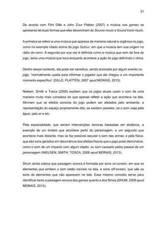 31
De acordo com Flint Dille e John Zuur Platten (2007) a música nos games se
apresenta de duas formas que eles denominam de Source music e Sound track music.
A primeira se refere a uma música que aparece de maneira natural e orgânica no jogo,
como no exemplo citado acima do jogo Outrun, em que a música tem sua origem no
rádio do carro. A segunda por sua vez é definida como a música que vem de fora do
jogo, seria uma música que toca enquanto acontece a ação do jogo definindo o clima.
Dentro desse contexto, ela pode ser sensitiva, sendo acionada por algum evento no
jogo, “normalmente usada para informar o jogador que ele chegou a um importante
momento específico” (DILLE; PLATTEN, 2007 apud MORAIS, 2013).
Nielsen, Smith e Tosca (2008) expõem que os jogos atuais usam o som de uma
maneira muito mais complexa do que apenas refletir a ação que acontece na tela.
Afirmam que os efeitos sonoros do jogo podem ser afetados pelo ambiente; a
representação do espaço propriamente dita, se existem paredes, se o som viaja pela
água, pelo ar e etc.
Pela espacialidade, que seriam intervenções sonoras baseadas em distância, a
exemplo de um tiroteio que acontece perto do personagem, e um segundo que
acontece mais distante, mas se faz possível escutar o som das armas; e pela física,
que são sons gerados em decorrência dos efeitos físicos que o jogo pode demonstrar,
como o som de um impacto com algum objeto, ou som causado pelos passos de um
personagem (NIELSEN; SMITH; TOSCA, 2008 apud MORAIS, 2013).
Shum ainda coloca que paisagem sonora é formada por sons on-screen, em que os
elementos que emitem o som estão visíveis na tela, e sons off-screen, que são os
sons de elementos que não aparecem na tela. Esse mesmo conceito serve para
identificar tanto a paisagem sonora dos games quanto a dos filmes (SHUM, 2009 apud
MORAIS, 2013).
 