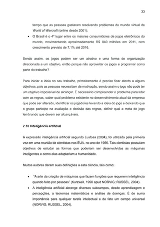 33
tempo que as pessoas gastaram resolvendo problemas do mundo virtual de
World of Warcraft (online desde 2001);
 O Brasil é o 4º lugar entre os maiores consumidores de jogos eletrônicos do
mundo, movimentando aproximadamente R$ 840 milhões em 2011, com
crescimento previsto de 7,1% até 2016.
Sendo assim, os jogos podem ser um atrativo e uma forma de organização
direcionada a um objetivo, então porque não aproveitar os jogos e programar como
parte do trabalho?
Para iniciar a ideia no seu trabalho, primeiramente é preciso ficar atento a alguns
objetivos, pois as pessoas necessitam de motivação, sendo assim o jogo não pode ter
um objetivo impossível de alcançar. É necessário compreender o problema para lidar
com as regras, saber qual problema existente no desenvolvimento atual da empresa
que pode ser alterado, identificar os jogadores levando a ideia do jogo e deixando que
o grupo participe na avaliação e decisão das regras, definir qual a meta do jogo
lembrando que devem ser alcançáveis.
2.10 Inteligência artificial
A expressão inteligência artificial segundo Lustosa (2004), foi utilizada pela primeira
vez em uma reunião de cientistas nos EUA, no ano de 1956. Tais cientistas possuíam
objetivos de estudar as formas que poderiam ser desenvolvidas as máquinas
inteligentes e como elas adaptariam a humanidade.
Muitos autores deram suas definições a esta ciência, tais como:
 “A arte da criação de máquinas que fazem funções que requerem inteligência
quando feito por pessoas” (Kurzweil, 1990 apud NORVIG; RUSSEL, 2004).
 A inteligência artificial abrange diversos subcampos, desde aprendizagem e
percepções, a teoremas matemáticos e análise de doenças. É de suma
importância para qualquer tarefa intelectual e de fato um campo universal
(NORVIG; RUSSEL, 2004).
 