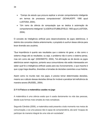 34
 “Campo de estudo que procura explicar e emular comportamento inteligente
em termos de processos computacionais” (SCHALKOFF, 1990 apud
LUSTOSA, 2004).
 “Um ramo da ciência da computação que se dedica à automação de
comportamento inteligente” (LUGER & STUBBLEFIELD, 1993 apud LUSTOSA,
2004).
O conceito de Inteligência artificial para desenvolvedores de jogos eletrônicos, é
distinto dos conceitos citados anteriormente, o propósito é usufruir dessa ciência para
levar diversão aos usuários.
“Sua importância é quanto aos resultados que o sistema irá gerar, e não como o
sistema chega até os resultados; ou seja, o problema não é como o sistema pensa,
mas sim como ele age” (KISHIMOTO, 2004). Tal afirmação se dá devido os jogos
eletrônicos serem negócios, portanto seus consumidores não estão interessados em
saber qual foi a inteligência artificial usada para seu funcionamento, o que importa é
que o jogo traga desafios, diversões e tomadas de decisões coerentes a sua história.
Assim como no mundo real, nos jogos, é preciso tomar determinadas decisões,
mesmo se o cálculo dessas decisões ótimas for inviável e penalizar tal ineficiência de
maneira severa (RUSSEL, 2004).
2.11 A Física e a matemática usadas no jogo
A matemática é uma ciência exata que é usada diariamente na vida das pessoas,
desde suas formas mais simples ás mais complexas.
Segundo Cândido (2006), a matemática está presente a todo momento nos meios de
comunicação, e se uma pessoa não é capaz de compreendê-la, ela será “incapaz de
participar de maneira integral de uma vida em sociedade”.
 
