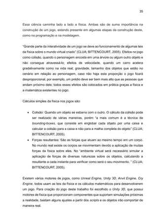 35
Essa ciência caminha lado a lado a física. Ambas são de suma importância na
construção de um jogo, estando presente em algumas etapas da construção deste,
como na programação e na modelagem.
“Grande parte da interatividade de um jogo se deve ao funcionamento de algumas leis
da física sobre o mundo virtual criado” (CLUA; BITTENCOURT, 2005). Efeitos no jogo
como colisão, quando o personagem encosta em uma árvore ou algum outro objeto e
não consegue atravessá-lo; efeitos de velocidade, quando um carro acelera
gradativamente como na vida real; gravidade, tamanho dos objetos que estão no
cenário em relação ao personagem, caso não haja esta proporção o jogo ficará
desproporcional, por exemplo, um prédio deve ser bem mais alto que as pessoas que
andam próximo dele; todos esses efeitos são colocados em prática graças a física e
a matemática existentes no jogo.
Cálculos simples da física nos jogos são:
 Colisão: Quando um objeto se esbarra com o outro. O cálculo da colisão pode
ser realizado de várias maneiras, porém “a mais comum é a técnica de
bounding-boxes, que consiste em englobar cada objeto por uma caixa e
calcular a colisão para a caixa e não para a malha completa do objeto” (CLUA;
BITTENCOURT, 2005).
 Forças resultantes: São as forças que atuam ao mesmo tempo em um corpo.
No mundo real existe os corpos se movimentam devido a aplicação de muitas
forças da física sobre eles. No “ambiente virtual será necessário simular a
aplicação de forças de diversas naturezas sobre os objetos, calculando a
resultante a cada instante para verificar como será o seu movimento. ” (CLUA;
BITTENCOURT, 2005).
Existem vários motores de jogos, como Unreal Engine, Unity 3D, Anvil Engine, Cry
Engine, todos usam as leis da física e os cálculos matemáticos para desenvolverem
um jogo. Para criação do jogo deste trabalho foi escolhido o Unity 3D, que possui
motores de física que proporcionam componentes que suportam simulações próximas
a realidade, bastam alguns ajustes a partir dos scripts e os objetos irão comportar de
maneira real.
 