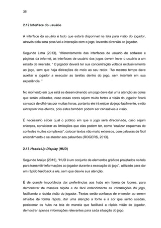 36
2.12 Interface do usuário
A interface do usuário é tudo que estará disponível na tela para visão do jogador,
através dela será possível a interação com o jogo, levando diversão ao jogador.
Segundo Lima (2013), “diferentemente das interfaces de usuário de software e
páginas da internet, as interfaces de usuário dos jogos devem levar o usuário a um
estado de imersão. ” O jogador deverá ter sua concentração voltada exclusivamente
ao jogo, sem que haja distrações do meio ao seu redor. “Ao mesmo tempo deve
auxiliar o jogador a executar as tarefas dentro do jogo, sem interferir em sua
experiência. ”
No momento em que está se desenvolvendo um jogo deve dar uma atenção as cores
que serão utilizadas, caso essas cores sejam muito fortes a visão do jogador ficará
cansada de olhá-las por muitas horas, portanto ele irá enjoar do jogo facilmente, e não
extrapolar nos efeitos, pois estes também podem ser cansativos a visão.
É necessário saber qual o público em que o jogo será direcionado, caso sejam
crianças, considerar as limitações que elas podem ter, como “realizar esquemas de
controles muitos complexos”, colocar textos não muito extensos, com palavras de fácil
entendimento e se atentar aos palavrões (ROGERS, 2013).
2.13 Heads-Up Display (HUD)
Segundo Araújo (2015), “HUD é um conjunto de elementos gráficos projetados na tela
para transmitir informações ao jogador durante a execução do jogo”, utilizado para dar
um rápido feedback a ele, sem que desvie sua atenção.
É de grande importância dar preferências aos hubs em forma de ícones, para
demonstrar de maneira rápida e de fácil entendimento as informações do jogo,
facilitando a rápida visão do jogador. Textos serão confusos de entender ao serem
olhados de forma rápida, dar uma atenção a fonte e a cor que serão usadas,
posicionar os hubs na tela de maneia que facilitará a rápida visão do jogador,
demostrar apenas informações relevantes para cada situação do jogo.
 