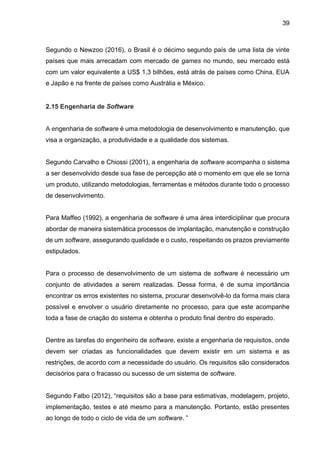 39
Segundo o Newzoo (2016), o Brasil é o décimo segundo país de uma lista de vinte
países que mais arrecadam com mercado de games no mundo, seu mercado está
com um valor equivalente a US$ 1,3 bilhões, está atrás de países como China, EUA
e Japão e na frente de países como Austrália e México.
2.15 Engenharia de Software
A engenharia de software é uma metodologia de desenvolvimento e manutenção, que
visa a organização, a produtividade e a qualidade dos sistemas.
Segundo Carvalho e Chiossi (2001), a engenharia de software acompanha o sistema
a ser desenvolvido desde sua fase de percepção até o momento em que ele se torna
um produto, utilizando metodologias, ferramentas e métodos durante todo o processo
de desenvolvimento.
Para Maffeo (1992), a engenharia de software é uma área interdiciplinar que procura
abordar de maneira sistemática processos de implantação, manutenção e construção
de um software, assegurando qualidade e o custo, respeitando os prazos previamente
estipulados.
Para o processo de desenvolvimento de um sistema de software é necessário um
conjunto de atividades a serem realizadas. Dessa forma, é de suma importância
encontrar os erros existentes no sistema, procurar desenvolvê-lo da forma mais clara
possível e envolver o usuário diretamente no processo, para que este acompanhe
toda a fase de criação do sistema e obtenha o produto final dentro do esperado.
Dentre as tarefas do engenheiro de software, existe a engenharia de requisitos, onde
devem ser criadas as funcionalidades que devem existir em um sistema e as
restrições, de acordo com a necessidade do usuário. Os requisitos são considerados
decisórios para o fracasso ou sucesso de um sistema de software.
Segundo Falbo (2012), “requisitos são a base para estimativas, modelagem, projeto,
implementação, testes e até mesmo para a manutenção. Portanto, estão presentes
ao longo de todo o ciclo de vida de um software. ”
 