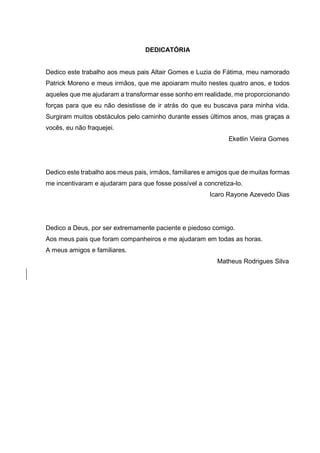 DEDICATÓRIA
Dedico este trabalho aos meus pais Altair Gomes e Luzia de Fátima, meu namorado
Patrick Moreno e meus irmãos, que me apoiaram muito nestes quatro anos, e todos
aqueles que me ajudaram a transformar esse sonho em realidade, me proporcionando
forças para que eu não desistisse de ir atrás do que eu buscava para minha vida.
Surgiram muitos obstáculos pelo caminho durante esses últimos anos, mas graças a
vocês, eu não fraquejei.
Eketlin Vieira Gomes
Dedico este trabalho aos meus pais, irmãos, familiares e amigos que de muitas formas
me incentivaram e ajudaram para que fosse possível a concretiza-lo.
Icaro Rayone Azevedo Dias
Dedico a Deus, por ser extremamente paciente e piedoso comigo.
Aos meus pais que foram companheiros e me ajudaram em todas as horas.
A meus amigos e familiares.
Matheus Rodrigues Silva
 