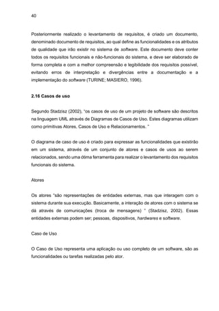 40
Posteriormente realizado o levantamento de requisitos, é criado um documento,
denominado documento de requisitos, ao qual define as funcionalidades e os atributos
de qualidade que irão existir no sistema de software. Este documento deve conter
todos os requisitos funcionais e não-funcionais do sistema, e deve ser elaborado de
forma completa e com a melhor compreensão e legibilidade dos requisitos possível,
evitando erros de interpretação e divergências entre a documentação e a
implementação do software (TURINE; MASIERO, 1996).
2.16 Casos de uso
Segundo Stadzisz (2002), “os casos de uso de um projeto de software são descritos
na linguagem UML através de Diagramas de Casos de Uso. Estes diagramas utilizam
como primitivas Atores, Casos de Uso e Relacionamentos. ”
O diagrama de caso de uso é criado para expressar as funcionalidades que existirão
em um sistema, através de um conjunto de atores e casos de usos ao serem
relacionados, sendo uma ótima ferramenta para realizar o levantamento dos requisitos
funcionais do sistema.
Atores
Os atores “são representações de entidades externas, mas que interagem com o
sistema durante sua execução. Basicamente, a interação de atores com o sistema se
dá através de comunicações (troca de mensagens) ” (Stadzisz, 2002). Essas
entidades externas podem ser; pessoas, dispositivos, hardwares e software.
Caso de Uso
O Caso de Uso representa uma aplicação ou uso completo de um software, são as
funcionalidades ou tarefas realizadas pelo ator.
 