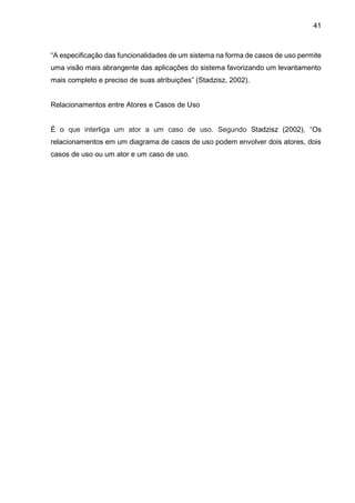41
“A especificação das funcionalidades de um sistema na forma de casos de uso permite
uma visão mais abrangente das aplicações do sistema favorizando um levantamento
mais completo e preciso de suas atribuições” (Stadzisz, 2002).
Relacionamentos entre Atores e Casos de Uso
É o que interliga um ator a um caso de uso. Segundo Stadzisz (2002), “Os
relacionamentos em um diagrama de casos de uso podem envolver dois atores, dois
casos de uso ou um ator e um caso de uso.
 