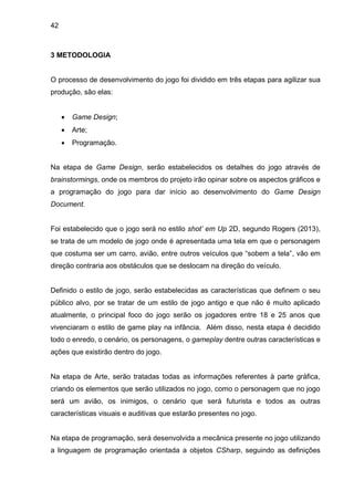 42
3 METODOLOGIA
O processo de desenvolvimento do jogo foi dividido em três etapas para agilizar sua
produção, são elas:
 Game Design;
 Arte;
 Programação.
Na etapa de Game Design, serão estabelecidos os detalhes do jogo através de
brainstormings, onde os membros do projeto irão opinar sobre os aspectos gráficos e
a programação do jogo para dar início ao desenvolvimento do Game Design
Document.
Foi estabelecido que o jogo será no estilo shot’ em Up 2D, segundo Rogers (2013),
se trata de um modelo de jogo onde é apresentada uma tela em que o personagem
que costuma ser um carro, avião, entre outros veículos que “sobem a tela”, vão em
direção contraria aos obstáculos que se deslocam na direção do veículo.
Definido o estilo de jogo, serão estabelecidas as características que definem o seu
público alvo, por se tratar de um estilo de jogo antigo e que não é muito aplicado
atualmente, o principal foco do jogo serão os jogadores entre 18 e 25 anos que
vivenciaram o estilo de game play na infância. Além disso, nesta etapa é decidido
todo o enredo, o cenário, os personagens, o gameplay dentre outras características e
ações que existirão dentro do jogo.
Na etapa de Arte, serão tratadas todas as informações referentes à parte gráfica,
criando os elementos que serão utilizados no jogo, como o personagem que no jogo
será um avião, os inimigos, o cenário que será futurista e todos as outras
características visuais e auditivas que estarão presentes no jogo.
Na etapa de programação, será desenvolvida a mecânica presente no jogo utilizando
a linguagem de programação orientada a objetos CSharp, seguindo as definições
 