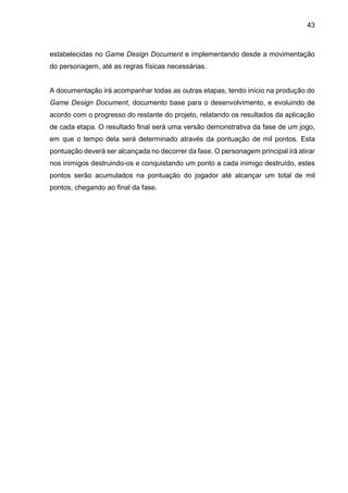 43
estabelecidas no Game Design Document e implementando desde a movimentação
do personagem, até as regras físicas necessárias.
A documentação irá acompanhar todas as outras etapas, tendo início na produção do
Game Design Document, documento base para o desenvolvimento, e evoluindo de
acordo com o progresso do restante do projeto, relatando os resultados da aplicação
de cada etapa. O resultado final será uma versão demonstrativa da fase de um jogo,
em que o tempo dela será determinado através da pontuação de mil pontos. Esta
pontuação deverá ser alcançada no decorrer da fase. O personagem principal irá atirar
nos inimigos destruindo-os e conquistando um ponto a cada inimigo destruído, estes
pontos serão acumulados na pontuação do jogador até alcançar um total de mil
pontos, chegando ao final da fase.
 