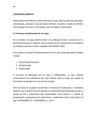 44
4 DESENVOLVIMENTO
Neste capitulo será descrito o desenvolvimento do jogo: todo processo de elaboração,
pré-produção, produção e pós-produção, definição do gênero, criação da história,
Game Design Document, Level Design, arte, animação e programação.
4.1 Processo de Elaboração de um Jogo
Ao se elaborar um jogo, podemos fazer uma analogia de todo o processo com o
desenvolvimento de um software, pois em ambos temos a presença de uma instância
de métodos e técnicas a serem realizadas (PFLEEGER, 2004).
Para realizar o processo de desenvolvimento de um jogo serão realizadas as etapas
a seguir:
1. Game Design Document;
2. Arte/Animação;
3. Programação.
O processo de elaboração de um jogo é multidisciplinar, ou seja, abrange
conhecimentos de profissionais das mais diversas áreas e exige uma equipe de
funcionários capacitados em sua área de atuação.
Entre as áreas de atuações subdivididas no processo de elaboração, é importante
destacar; que a equipe de Game Designers é responsável pela elaboração do jogo, a
equipe de arte é responsável pela apresentação visual (layout) e a equipe de
programação é responsável por desenvolver e implementar toda a parte lógica do
jogo. (FIGUEIREDO, R.; FIGUEIREDO, C., 2011).
 