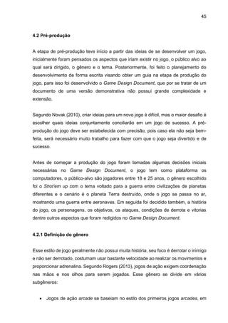 45
4.2 Pré-produção
A etapa de pré-produção teve início a partir das ideias de se desenvolver um jogo,
inicialmente foram pensados os aspectos que iriam existir no jogo, o público alvo ao
qual será dirigido, o gênero e o tema. Posteriormente, foi feito o planejamento do
desenvolvimento de forma escrita visando obter um guia na etapa de produção do
jogo, para isso foi desenvolvido o Game Design Document, que por se tratar de um
documento de uma versão demonstrativa não possui grande complexidade e
extensão.
Segundo Novak (2010), criar ideias para um novo jogo é difícil, mas o maior desafio é
escolher quais ideias conjuntamente conciliarão em um jogo de sucesso. A pré-
produção do jogo deve ser estabelecida com precisão, pois caso ela não seja bem-
feita, será necessário muito trabalho para fazer com que o jogo seja divertido e de
sucesso.
Antes de começar a produção do jogo foram tomadas algumas decisões iniciais
necessárias no Game Design Document, o jogo tem como plataforma os
computadores, o público-alvo são jogadores entre 18 e 25 anos, o gênero escolhido
foi o Shot’em up com o tema voltado para a guerra entre civilizações de planetas
diferentes e o cenário é o planeta Terra destruído, onde o jogo se passa no ar,
mostrando uma guerra entre aeronaves. Em seguida foi decidido também, a história
do jogo, os personagens, os objetivos, os ataques, condições de derrota e vitorias
dentre outros aspectos que foram redigidos no Game Design Document.
4.2.1 Definição do gênero
Esse estilo de jogo geralmente não possui muita história, seu foco é derrotar o inimigo
e não ser derrotado, costumam usar bastante velocidade ao realizar os movimentos e
proporcionar adrenalina. Segundo Rogers (2013), jogos de ação exigem coordenação
nas mãos e nos olhos para serem jogados. Esse gênero se divide em vários
subgêneros:
 Jogos de ação arcade se baseiam no estilo dos primeiros jogos arcades, em
 