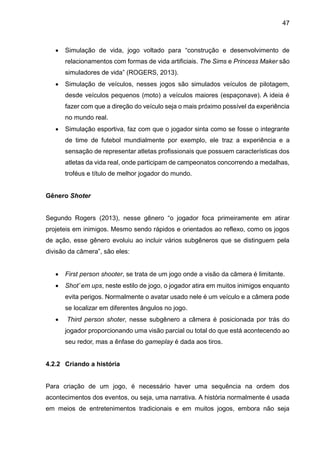 47
 Simulação de vida, jogo voltado para “construção e desenvolvimento de
relacionamentos com formas de vida artificiais. The Sims e Princess Maker são
simuladores de vida” (ROGERS, 2013).
 Simulação de veículos, nesses jogos são simulados veículos de pilotagem,
desde veículos pequenos (moto) a veículos maiores (espaçonave). A ideia é
fazer com que a direção do veículo seja o mais próximo possível da experiência
no mundo real.
 Simulação esportiva, faz com que o jogador sinta como se fosse o integrante
de time de futebol mundialmente por exemplo, ele traz a experiência e a
sensação de representar atletas profissionais que possuem características dos
atletas da vida real, onde participam de campeonatos concorrendo a medalhas,
troféus e título de melhor jogador do mundo.
Gênero Shoter
Segundo Rogers (2013), nesse gênero “o jogador foca primeiramente em atirar
projeteis em inimigos. Mesmo sendo rápidos e orientados ao reflexo, como os jogos
de ação, esse gênero evoluiu ao incluir vários subgêneros que se distinguem pela
divisão da câmera”, são eles:
 First person shooter, se trata de um jogo onde a visão da câmera é limitante.
 Shot’ em ups, neste estilo de jogo, o jogador atira em muitos inimigos enquanto
evita perigos. Normalmente o avatar usado nele é um veículo e a câmera pode
se localizar em diferentes ângulos no jogo.
 Third person shoter, nesse subgênero a câmera é posicionada por trás do
jogador proporcionando uma visão parcial ou total do que está acontecendo ao
seu redor, mas a ênfase do gameplay é dada aos tiros.
4.2.2 Criando a história
Para criação de um jogo, é necessário haver uma sequência na ordem dos
acontecimentos dos eventos, ou seja, uma narrativa. A história normalmente é usada
em meios de entretenimentos tradicionais e em muitos jogos, embora não seja
 