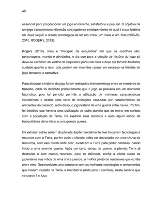 48
essencial para proporcionar um jogo envolvente, satisfatório e popular. O objetivo de
um jogo é proporcionar diversão aos jogadores e independente de qual é a sua história
ele deve seguir a ordem cronológica de ter um início, um meio e um final (NOVAK,
2010, ROGERS, 2013).
Rogers (2013), criou o “triangulo da esquisitice” em que as escolhas são:
personagens, mundo e atividades, e diz que para a criação da história do jogo só
deve-se escolher um vértice de esquisitice para usar nela e deve ser tomado bastante
cuidado quanto a isso, pois podem ser inseridos coisas em excesso na história do
jogo tornando-a cansativa.
Para elaborar a história do jogo foram realizados brainstormings entre os membros do
trabalho, onde foi decidido primeiramente que o jogo se passaria em um momento
futurístico, pois tal período permite a utilização de inúmeras características
inexistentes e desfaz uma série de limitações causadas por características de
ambientes do passado, além disso, o jogo trataria de uma guerra entre naves. Por fim,
foi decidido que haveria uma civilização de outro planeta que ao entrar em contato
com a população da Terra, iria explorar seus recursos e após algum tempo de
tranquilidade daria início a uma grande guerra.
Os extraterrestres seriam do planeta Júpiter, inicialmente eles trocavam tecnologias e
recursos com a Terra, porém após o planeta deles ser devastado por uma chuva de
meteoros, sem eles terem onde ficar, invadiram a Terra para poder habitá-la, dando
início a uma enorme guerra. Após um certo tempo de guerra, o planeta Terra já
destruído e sem muitos recursos, para se defender, confia a vitória sobre os
jupterianos nas mãos de uma única pessoa, o melhor piloto de aeronaves que existia
entre eles. Desenvolvem uma aeronave com as melhores tecnologias e armamentos
que haviam restado na Terra, e mandam o piloto para o combate, neste cenário que
se passará o jogo.
 