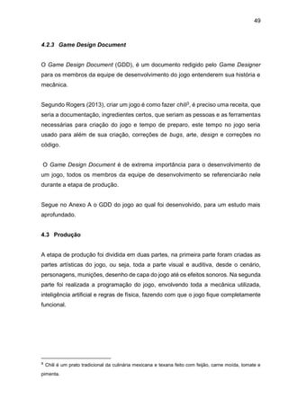 49
4.2.3 Game Design Document
O Game Design Document (GDD), é um documento redigido pelo Game Designer
para os membros da equipe de desenvolvimento do jogo entenderem sua história e
mecânica.
Segundo Rogers (2013), criar um jogo é como fazer chili3, é preciso uma receita, que
seria a documentação, ingredientes certos, que seriam as pessoas e as ferramentas
necessárias para criação do jogo e tempo de preparo, este tempo no jogo seria
usado para além de sua criação, correções de bugs, arte, design e correções no
código.
O Game Design Document é de extrema importância para o desenvolvimento de
um jogo, todos os membros da equipe de desenvolvimento se referenciarão nele
durante a etapa de produção.
Segue no Anexo A o GDD do jogo ao qual foi desenvolvido, para um estudo mais
aprofundado.
4.3 Produção
A etapa de produção foi dividida em duas partes, na primeira parte foram criadas as
partes artísticas do jogo, ou seja, toda a parte visual e auditiva, desde o cenário,
personagens, munições, desenho de capa do jogo até os efeitos sonoros. Na segunda
parte foi realizada a programação do jogo, envolvendo toda a mecânica utilizada,
inteligência artificial e regras de física, fazendo com que o jogo fique completamente
funcional.
³ Chili é um prato tradicional da culinária mexicana e texana feito com feijão, carne moída, tomate e
pimenta.
 