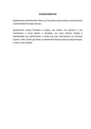 AGRADECIMENTOS
Agradecemos primeiramente a Deus, por ter guiado nossos passos e proporcionado
a oportunidade de chegar até aqui.
Agradecemos nossos familiares e amigos, que sempre nos apoiaram e nos
incentivaram a nunca desistir, a faculdade, sеυ corpo docente, direção е
administração qυе oportunizaram а janela qυе hoje vislumbramos um horizonte
superior, enfim a todos qυе direta оυ indiretamente fizeram parte de nossa formação,
о nosso muito obrigado.
 