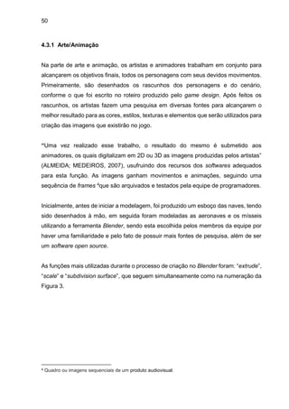 50
4.3.1 Arte/Animação
Na parte de arte e animação, os artistas e animadores trabalham em conjunto para
alcançarem os objetivos finais, todos os personagens com seus devidos movimentos.
Primeiramente, são desenhados os rascunhos dos personagens e do cenário,
conforme o que foi escrito no roteiro produzido pelo game design. Após feitos os
rascunhos, os artistas fazem uma pesquisa em diversas fontes para alcançarem o
melhor resultado para as cores, estilos, texturas e elementos que serão utilizados para
criação das imagens que existirão no jogo.
“Uma vez realizado esse trabalho, o resultado do mesmo é submetido aos
animadores, os quais digitalizam em 2D ou 3D as imagens produzidas pelos artistas”
(ALMEIDA; MEDEIROS, 2007), usufruindo dos recursos dos softwares adequados
para esta função. As imagens ganham movimentos e animações, seguindo uma
sequência de frames 4que são arquivados e testados pela equipe de programadores.
Inicialmente, antes de iniciar a modelagem, foi produzido um esboço das naves, tendo
sido desenhados à mão, em seguida foram modeladas as aeronaves e os mísseis
utilizando a ferramenta Blender, sendo esta escolhida pelos membros da equipe por
haver uma familiaridade e pelo fato de possuir mais fontes de pesquisa, além de ser
um software open source.
As funções mais utilizadas durante o processo de criação no Blender foram: “extrude”,
“scale” e “subdivision surface”, que seguem simultaneamente como na numeração da
Figura 3.
4 Quadro ou imagens sequenciais de um produto audiovisual.
 