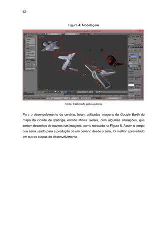 52
Figura 4: Modelagem
Fonte: Elaborada pelos autores
Para o desenvolvimento do cenário, foram utilizadas imagens do Google Earth do
mapa da cidade de Ipatinga, estado Minas Gerais, com algumas alterações, que
seriam desenhos de nuvens nas imagens, como retratado na Figura 5. Assim o tempo
que seria usado para a produção de um cenário desde o zero, foi melhor aproveitado
em outras etapas do desenvolvimento.
 